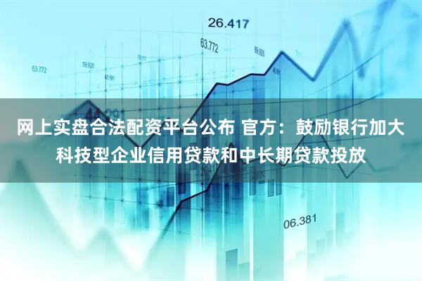 网上实盘合法配资平台公布 官方：鼓励银行加大科技型企业信用贷款和中长期贷款投放