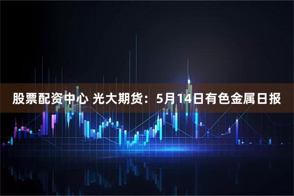 股票配资中心 光大期货：5月14日有色金属日报