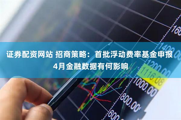 证券配资网站 招商策略：首批浮动费率基金申报 4月金融数据有何影响