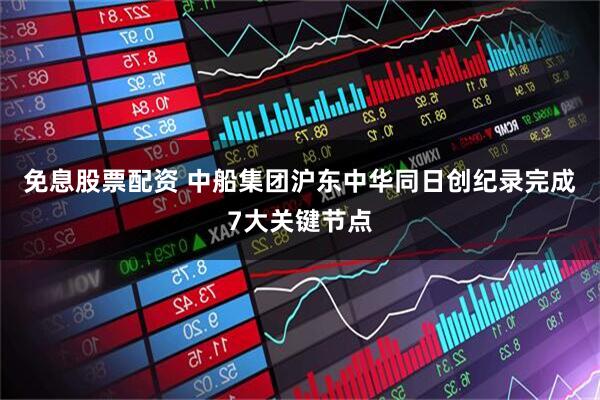 免息股票配资 中船集团沪东中华同日创纪录完成7大关键节点