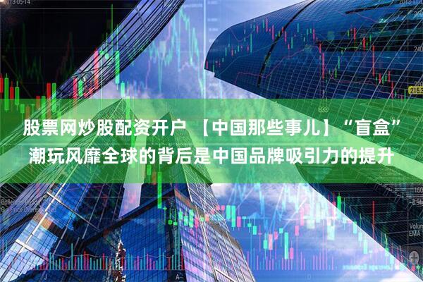 股票网炒股配资开户 【中国那些事儿】“盲盒”潮玩风靡全球的背后是中国品牌吸引力的提升