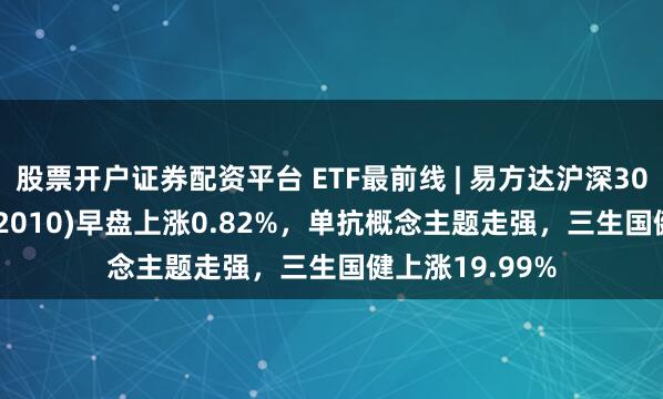 股票开户证券配资平台 ETF最前线 | 易方达沪深300医药ETF(512010)早盘上涨0.82%，单抗概念主题走强，三生国健上涨19.99%