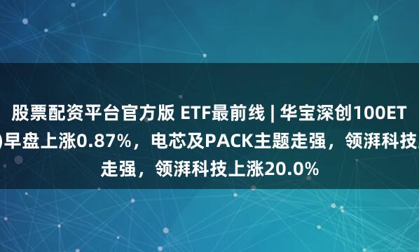 股票配资平台官方版 ETF最前线 | 华宝深创100ETF(159716)早盘上涨0.87%，电芯及PACK主题走强，领湃科技上涨20.0%