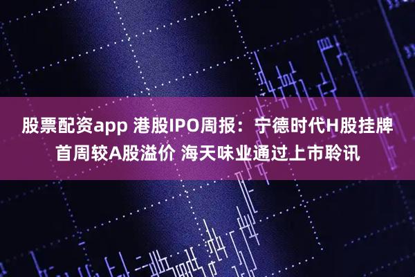 股票配资app 港股IPO周报：宁德时代H股挂牌首周较A股溢价 海天味业通过上市聆讯