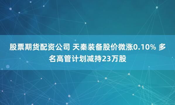 股票期货配资公司 天秦装备股价微涨0.10% 多名高管计划减持23万股