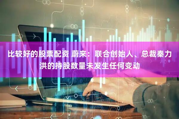 比较好的股票配资 蔚来：联合创始人、总裁秦力洪的持股数量未发生任何变动