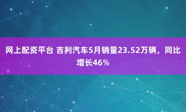网上配资平台 吉利汽车5月销量23.52万辆，同比增长46%