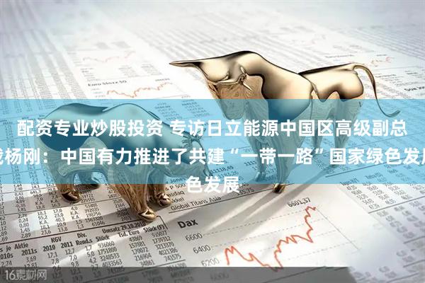 配资专业炒股投资 专访日立能源中国区高级副总裁杨刚：中国有力推进了共建“一带一路”国家绿色发展