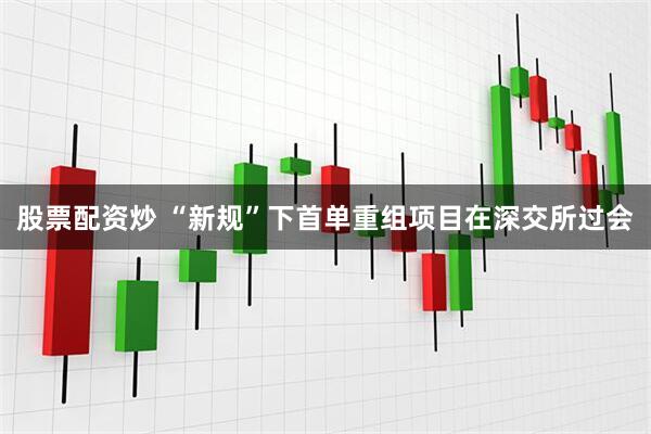 股票配资炒 “新规”下首单重组项目在深交所过会