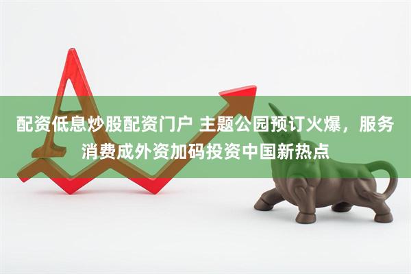 配资低息炒股配资门户 主题公园预订火爆，服务消费成外资加码投资中国新热点