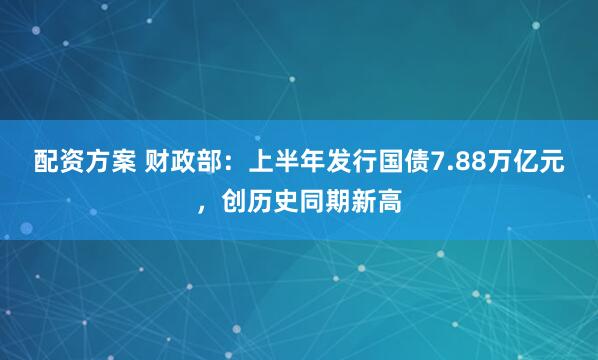 配资方案 财政部：上半年发行国债7.88万亿元，创历史同期新高