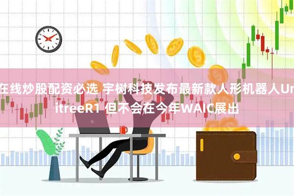 在线炒股配资必选 宇树科技发布最新款人形机器人UnitreeR1 但不会在今年WAIC展出