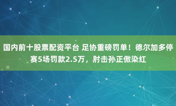 国内前十股票配资平台 足协重磅罚单！德尔加多停赛5场罚款2.5万，肘击孙正傲染红