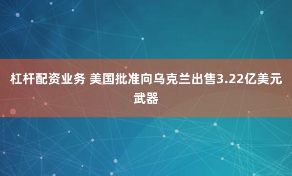 杠杆配资业务 美国批准向乌克兰出售3.22亿美元武器